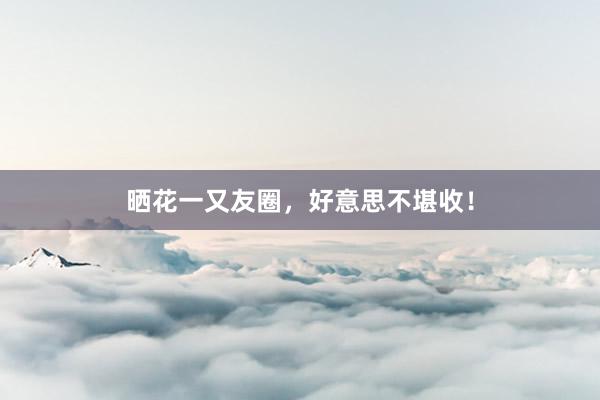 晒花一又友圈，好意思不堪收！