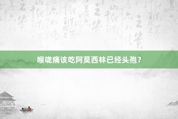 喉咙痛该吃阿莫西林已经头孢？