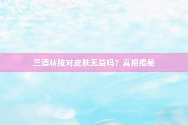 三酒精胺对皮肤无益吗？真相揭秘